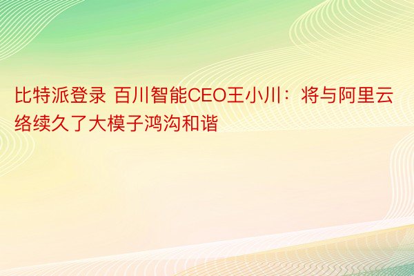 比特派登录 百川智能CEO王小川：将与阿里云络续久了大模子鸿沟和谐