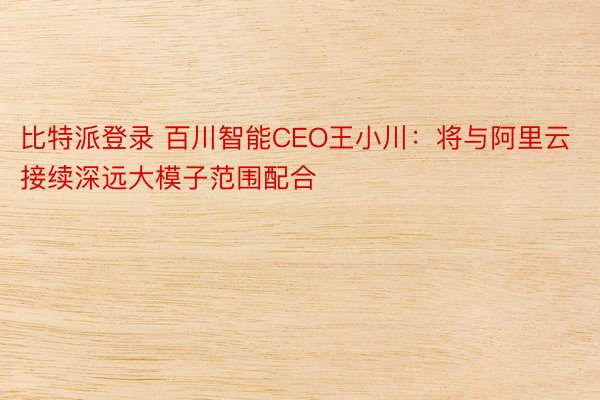 比特派登录 百川智能CEO王小川：将与阿里云接续深远大模子范围配合