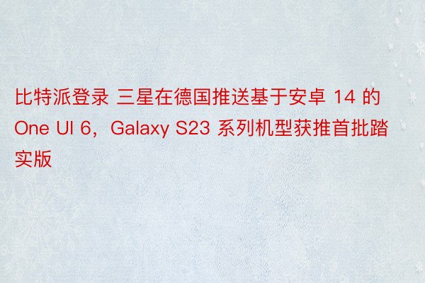 比特派登录 三星在德国推送基于安卓 14 的 One UI 6，Galaxy S23 系列机型获推首批踏实版