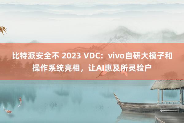 比特派安全不 2023 VDC：vivo自研大模子和操作系统亮相，让AI惠及所灵验户