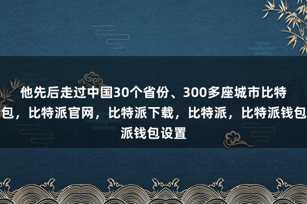 他先后走过中国30个省份、300多座城市比特派钱包，比特派官网，比特派下载，比特派，比特派钱包设置