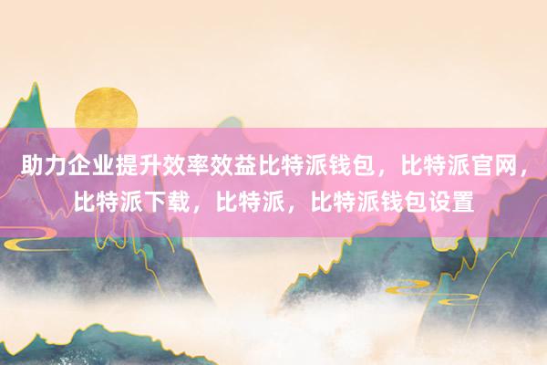 助力企业提升效率效益比特派钱包，比特派官网，比特派下载，比特派，比特派钱包设置