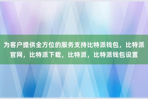 为客户提供全方位的服务支持比特派钱包，比特派官网，比特派下载，比特派，比特派钱包设置