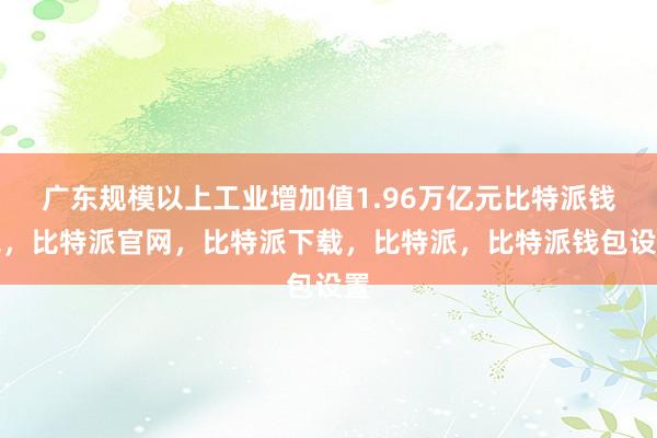 广东规模以上工业增加值1.96万亿元比特派钱包，比特派官网，比特派下载，比特派，比特派钱包设置