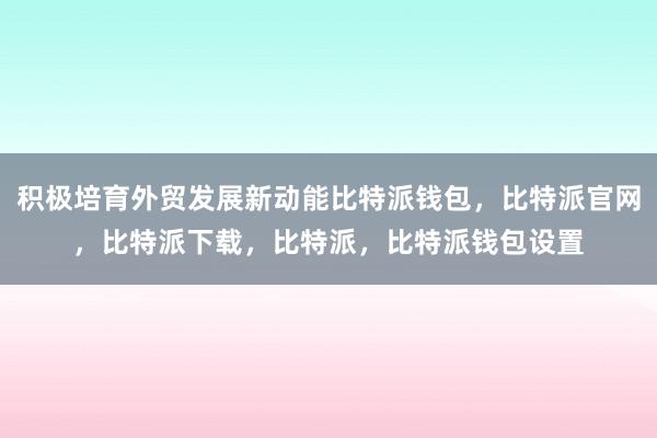 积极培育外贸发展新动能比特派钱包，比特派官网，比特派下载，比特派，比特派钱包设置