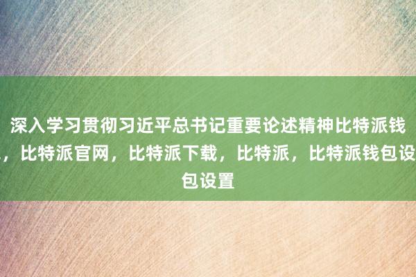 深入学习贯彻习近平总书记重要论述精神比特派钱包，比特派官网，比特派下载，比特派，比特派钱包设置