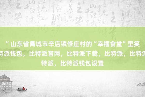 ”山东省禹城市辛店镇修庄村的“幸福食堂”里笑声阵阵比特派钱包，比特派官网，比特派下载，比特派，比特派钱包设置