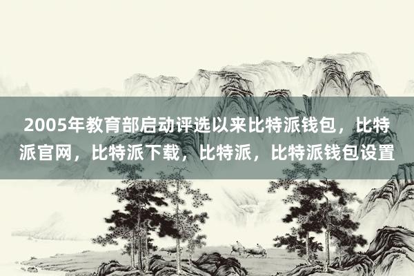 2005年教育部启动评选以来比特派钱包，比特派官网，比特派下载，比特派，比特派钱包设置