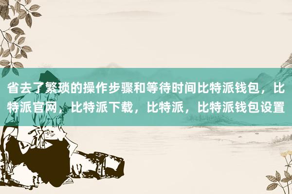 省去了繁琐的操作步骤和等待时间比特派钱包，比特派官网，比特派下载，比特派，比特派钱包设置