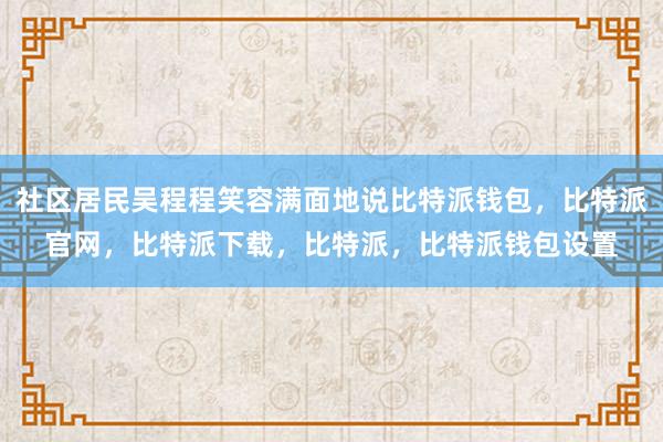 社区居民吴程程笑容满面地说比特派钱包，比特派官网，比特派下载，比特派，比特派钱包设置