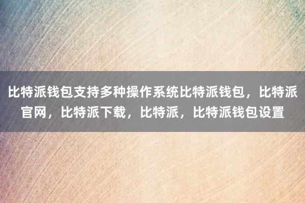 比特派钱包支持多种操作系统比特派钱包，比特派官网，比特派下载，比特派，比特派钱包设置