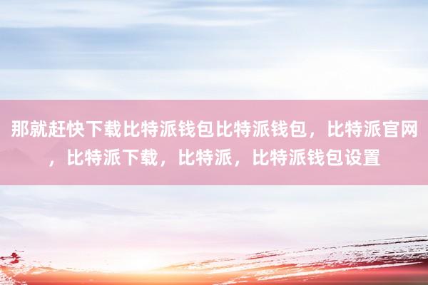 那就赶快下载比特派钱包比特派钱包，比特派官网，比特派下载，比特派，比特派钱包设置