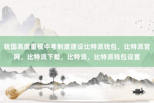 我国高度重视中考制度建设比特派钱包，比特派官网，比特派下载，比特派，比特派钱包设置