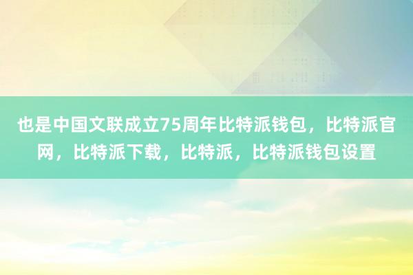 也是中国文联成立75周年比特派钱包，比特派官网，比特派下载，比特派，比特派钱包设置