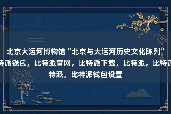 北京大运河博物馆“北京与大运河历史文化陈列”展厅内比特派钱包，比特派官网，比特派下载，比特派，比特派钱包设置