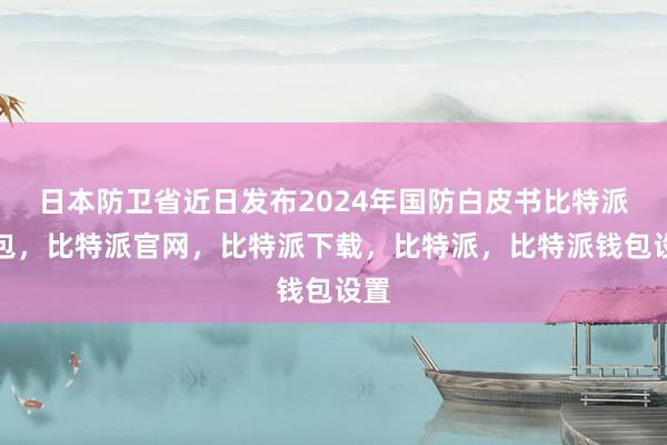 日本防卫省近日发布2024年国防白皮书比特派钱包，比特派官网，比特派下载，比特派，比特派钱包设置