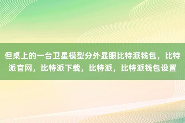 但桌上的一台卫星模型分外显眼比特派钱包，比特派官网，比特派下载，比特派，比特派钱包设置