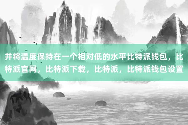 并将温度保持在一个相对低的水平比特派钱包，比特派官网，比特派下载，比特派，比特派钱包设置