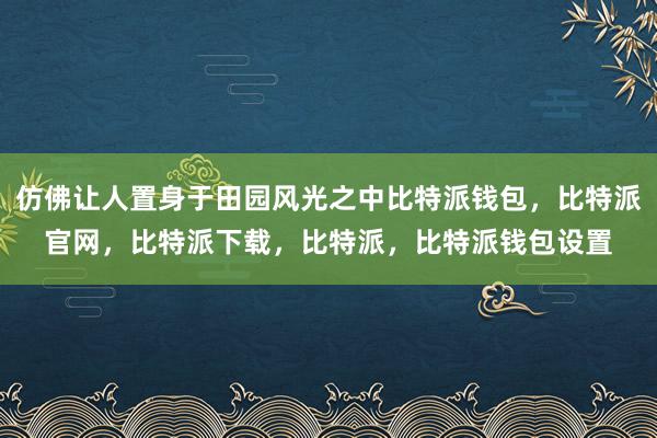 仿佛让人置身于田园风光之中比特派钱包，比特派官网，比特派下载，比特派，比特派钱包设置