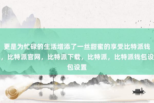 更是为忙碌的生活增添了一丝甜蜜的享受比特派钱包，比特派官网，比特派下载，比特派，比特派钱包设置