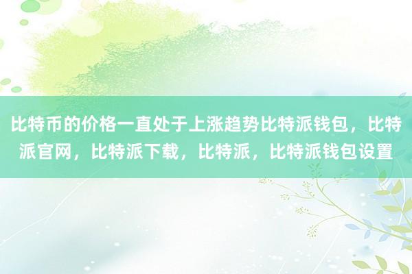 比特币的价格一直处于上涨趋势比特派钱包，比特派官网，比特派下载，比特派，比特派钱包设置