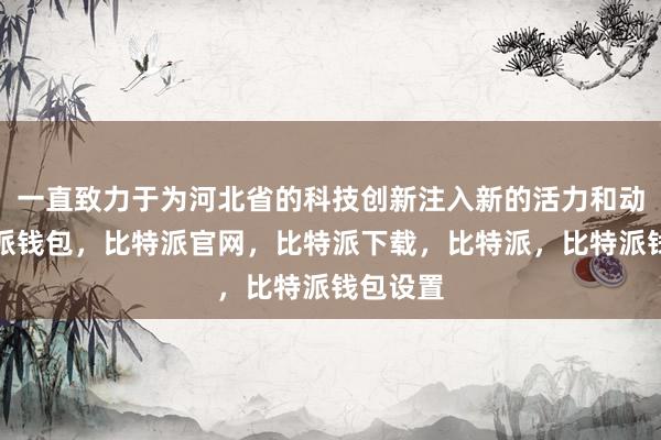 一直致力于为河北省的科技创新注入新的活力和动力比特派钱包，比特派官网，比特派下载，比特派，比特派钱包设置